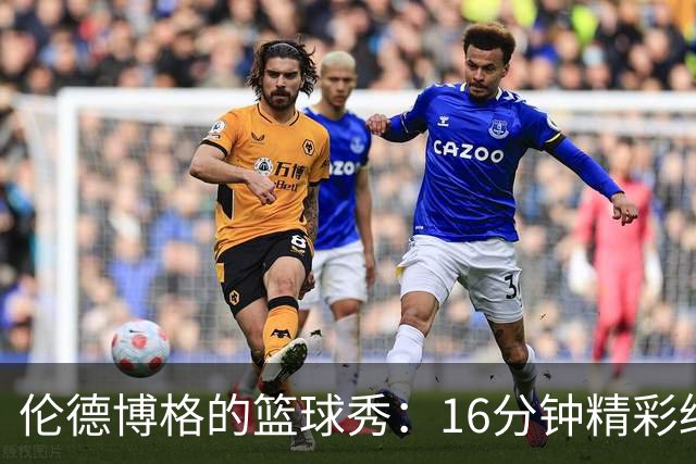 伦德博格的篮球秀：16分钟精彩绝伦，爵士大步向前！
