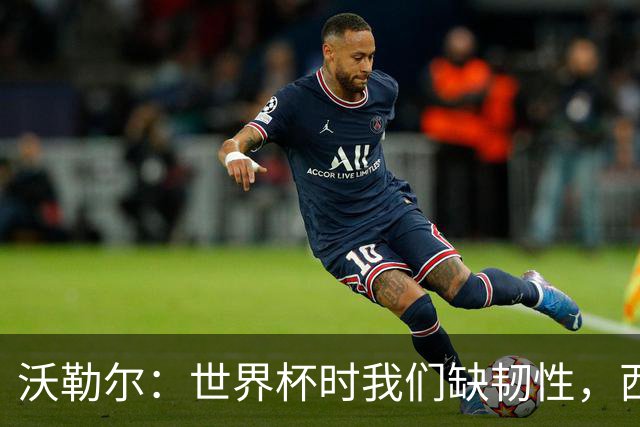 沃勒尔：世界杯时我们缺韧性，西班牙最突出优势之一就是防守