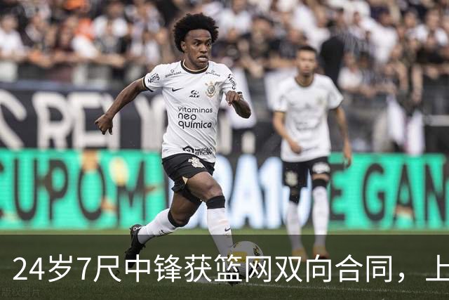 24岁7尺中锋获篮网双向合同，上季10天短工打动管理层